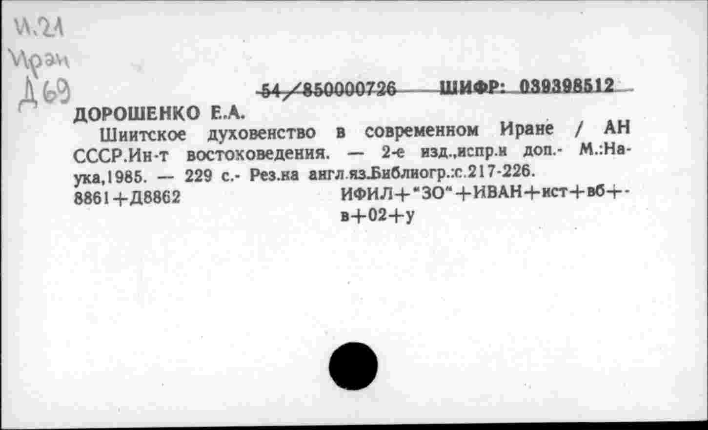 ﻿
Д^
54/850000736----ШИФ₽: 038398512
ДОРОШЕНКО Е,А.
Шиитское духовенство в современном Иране / АН СССР.Ин-т востоковедения. — 2-е изд.,испр.и доп.- М.:На-
ука,1985. — 229 с.- Рез.на англ яз.Библиогр.:с.217-226.
8861+Д8862	ИФИЛ+“ЗО“+ИВАН4-ист+вб-г-
в+02+у